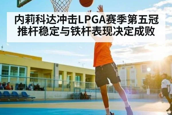 内莉科达冲击LPGA赛季第五冠 推杆稳定与铁杆表现决定成败