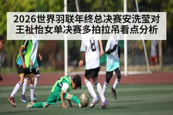 2026世界羽联年终总决赛安洗莹对王祉怡女单决赛多拍拉吊看点分析